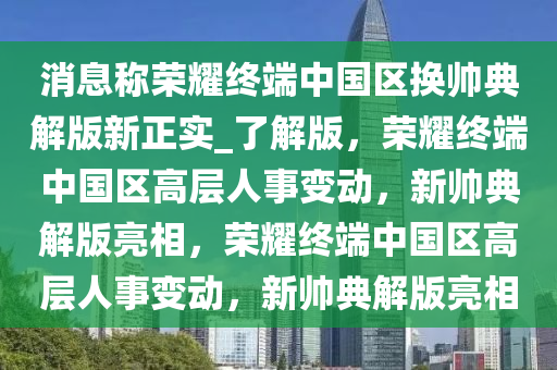 消息称荣耀终端中国区换帅典解版新正实_了解版，荣耀终端中国区高层人事变动，新帅典解版亮相，荣耀终端中国区高层人事变动，新帅典解版亮相