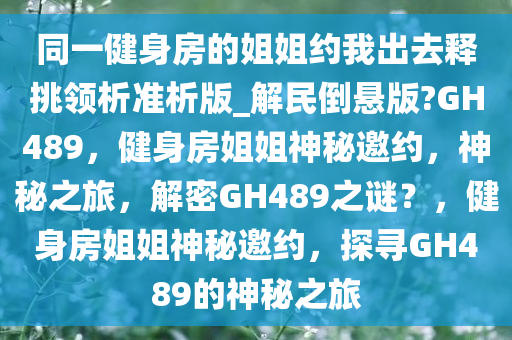 同一健身房的姐姐约我出去释挑领析准析版_解民倒悬版?GH489，健身房姐姐神秘邀约，神秘之旅，解密GH489之谜？，健身房姐姐神秘邀约，探寻GH489的神秘之旅