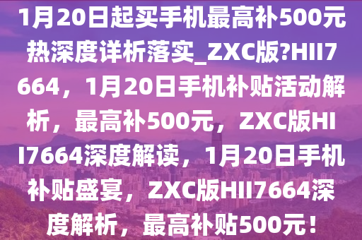 1月20日起买手机最高补500元热深度详析落实_ZXC版?HII7664，1月20日手机补贴活动解析，最高补500元，ZXC版HII7664深度解读，1月20日手机补贴盛宴，ZXC版HII7664深度解析，最高补贴500元！