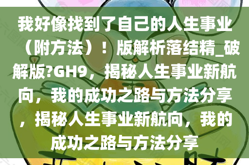 我好像找到了自己的人生事业（附方法）！版解析落结精_破解版?GH9，揭秘人生事业新航向，我的成功之路与方法分享，揭秘人生事业新航向，我的成功之路与方法分享
