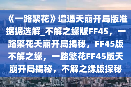 《一路繁花》遭遇天崩开局版准据据选解_不解之缘版FF45，一路繁花天崩开局揭秘，FF45版不解之缘，一路繁花FF45版天崩开局揭秘，不解之缘版探秘