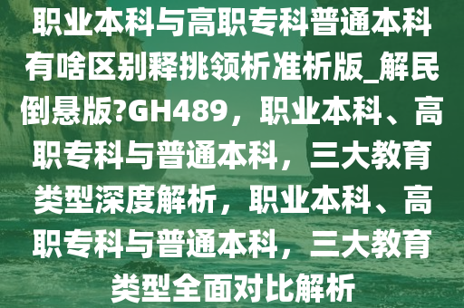 职业本科与高职专科普通本科有啥区别释挑领析准析版_解民倒悬版?GH489，职业本科、高职专科与普通本科，三大教育类型深度解析，职业本科、高职专科与普通本科，三大教育类型全面对比解析