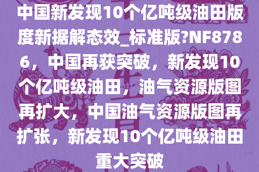 中国新发现10个亿吨级油田版度新据解态效_标准版?NF8786，中国再获突破，新发现10个亿吨级油田，油气资源版图再扩大，中国油气资源版图再扩张，新发现10个亿吨级油田重大突破