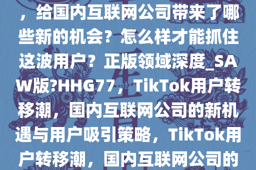 大批「TikTok 难民」转移阵地，给国内互联网公司带来了哪些新的机会？怎么样才能抓住这波用户？正版领域深度_SAW版?HHG77，TikTok用户转移潮，国内互联网公司的新机遇与用户吸引策略，TikTok用户转移潮，国内互联网公司的新机遇与吸粉攻略