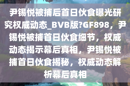 尹锡悦被捕后首日伙食曝光研究权威动态_BVB版?GF898，尹锡悦被捕首日伙食细节，权威动态揭示幕后真相，尹锡悦被捕首日伙食揭秘，权威动态解析幕后真相