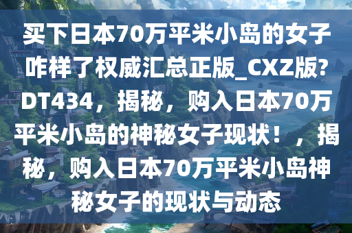 买下日本70万平米小岛的女子咋样了权威汇总正版_CXZ版?DT434，揭秘，购入日本70万平米小岛的神秘女子现状！，揭秘，购入日本70万平米小岛神秘女子的现状与动态