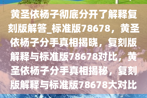 黄圣依杨子彻底分开了解释复刻版解答_标准版78678，黄圣依杨子分手真相揭晓，复刻版解释与标准版78678对比，黄圣依杨子分手真相揭秘，复刻版解释与标准版78678大对比