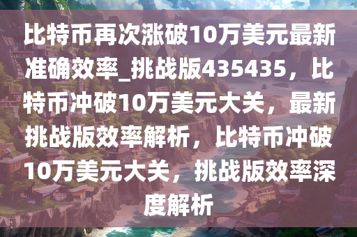 比特币再次涨破10万美元最新准确效率_挑战版435435，比特币冲破10万美元大关，最新挑战版效率解析，比特币冲破10万美元大关，挑战版效率深度解析