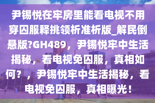 尹锡悦在牢房里能看电视不用穿囚服释挑领析准析版_解民倒悬版?GH489，尹锡悦牢中生活揭秘，看电视免囚服，真相如何？，尹锡悦牢中生活揭秘，看电视免囚服，真相曝光！今晚必出三肖2025_2025新澳门精准免费提供·精确判断
