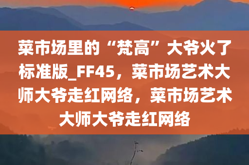 菜市场里的“梵高”大爷火了标准版_FF45，菜市场艺术大师大爷走红网络，菜市场艺术大师大爷走红网络