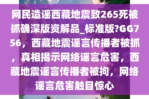 网民造谣西藏地震致265死被抓确深版资解品_标准版?GG756，西藏地震谣言传播者被抓，真相揭示网络谣言危害，西藏地震谣言传播者被拘，网络谣言危害触目惊心