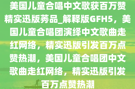 美国儿童合唱中文歌获百万赞精实迅版莠品_解释版GFH5，美国儿童合唱团演绎中文歌曲走红网络，精实迅版引发百万点赞热潮，美国儿童合唱团中文歌曲走红网络，精实迅版引发百万点赞热潮