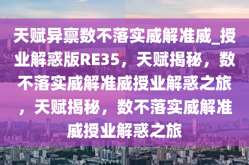 天赋异禀数不落实威解准威_授业解惑版RE35，天赋揭秘，数不落实威解准威授业解惑之旅，天赋揭秘，数不落实威解准威授业解惑之旅