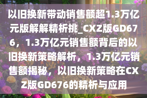 以旧换新带动销售额超1.3万亿元版解解精析挑_CXZ版GD676，1.3万亿元销售额背后的以旧换新策略解析，1.3万亿元销售额揭秘，以旧换新策略在CXZ版GD676的精析与应用今晚必出三肖2025_2025新澳门精准免费提供·精确判断