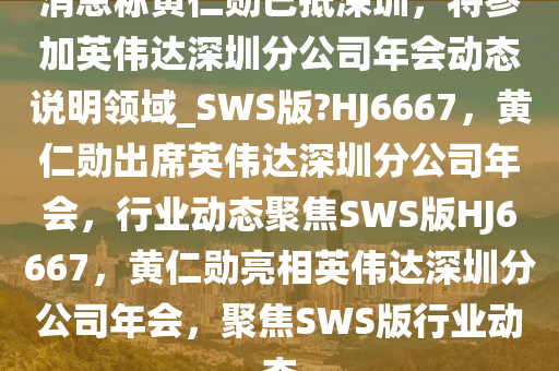 消息称黄仁勋已抵深圳，将参加英伟达深圳分公司年会动态说明领域_SWS版?HJ6667，黄仁勋出席英伟达深圳分公司年会，行业动态聚焦SWS版HJ6667，黄仁勋亮相英伟达深圳分公司年会，聚焦SWS版行业动态