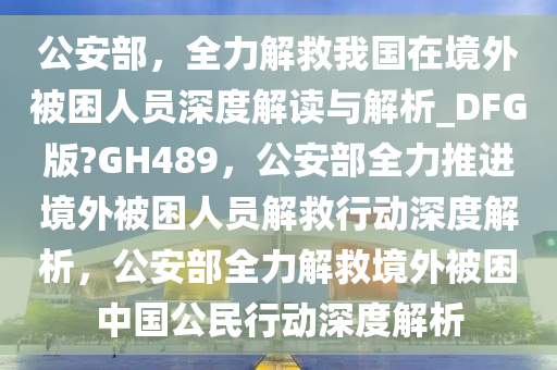 公安部，全力解救我国在境外被困人员深度解读与解析_DFG版?GH489，公安部全力推进境外被困人员解救行动深度解析，公安部全力解救境外被困中国公民行动深度解析今晚必出三肖2025_2025新澳门精准免费提供·精确判断