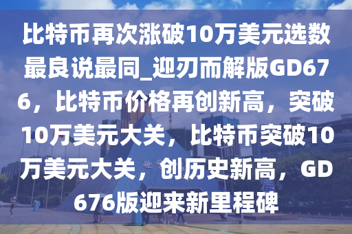 比特币再次涨破10万美元选数最良说最同_迎刃而解版GD676，比特币价格再创新高，突破10万美元大关，比特币突破10万美元大关，创历史新高，GD676版迎来新里程碑
