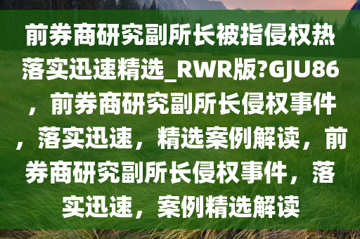 前券商研究副所长被指侵权热落实迅速精选_RWR版?GJU86，前券商研究副所长侵权事件，落实迅速，精选案例解读，前券商研究副所长侵权事件，落实迅速，案例精选解读