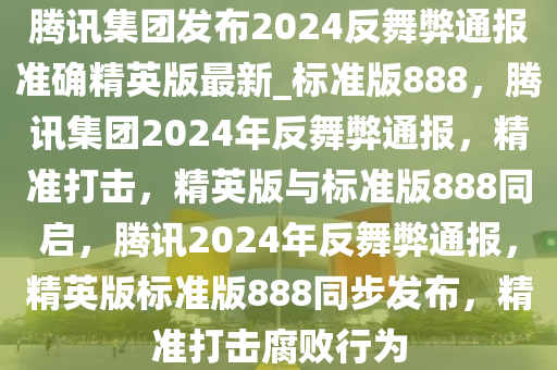 腾讯集团发布2024反舞弊通报准确精英版最新_标准版888，腾讯集团2024年反舞弊通报，精准打击，精英版与标准版888同启，腾讯2024年反舞弊通报，精英版标准版888同步发布，精准打击腐败行为