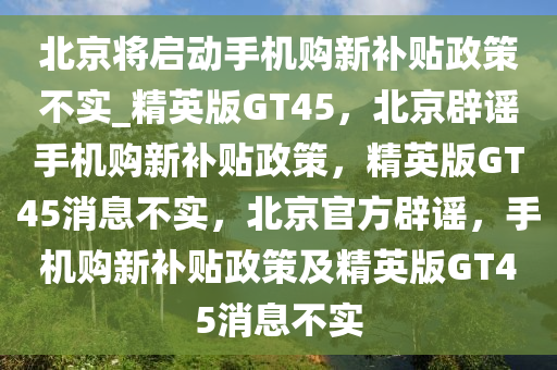 北京将启动手机购新补贴政策不实_精英版GT45，北京辟谣手机购新补贴政策，精英版GT45消息不实，北京官方辟谣，手机购新补贴政策及精英版GT45消息不实