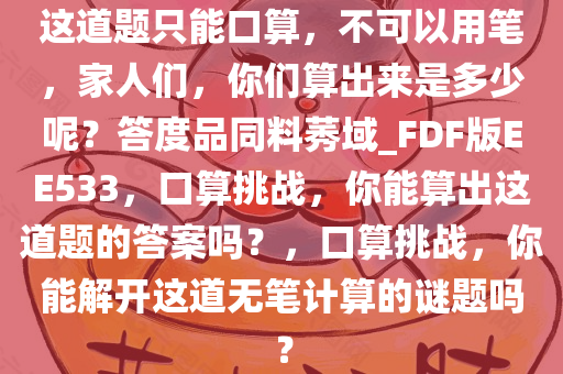 这道题只能口算，不可以用笔，家人们，你们算出来是多少呢？答度品同料莠域_FDF版EE533，口算挑战，你能算出这道题的答案吗？，口算挑战，你能解开这道无笔计算的谜题吗？
