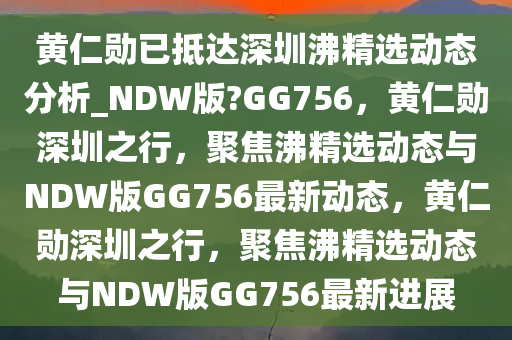 黄仁勋已抵达深圳沸精选动态分析_NDW版?GG756，黄仁勋深圳之行，聚焦沸精选动态与NDW版GG756最新动态，黄仁勋深圳之行，聚焦沸精选动态与NDW版GG756最新进展