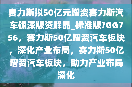 赛力斯拟50亿元增资赛力斯汽车确深版资解品_标准版?GG756，赛力斯50亿增资汽车板块，深化产业布局，赛力斯50亿增资汽车板块，助力产业布局深化