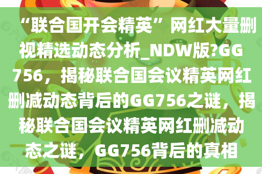 “联合国开会精英”网红大量删视精选动态分析_NDW版?GG756，揭秘联合国会议精英网红删减动态背后的GG756之谜，揭秘联合国会议精英网红删减动态之谜，GG756背后的真相