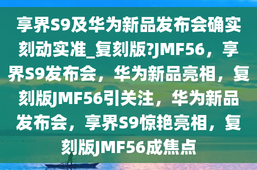 享界S9及华为新品发布会确实刻动实准_复刻版?JMF56，享界S9发布会，华为新品亮相，复刻版JMF56引关注，华为新品发布会，享界S9惊艳亮相，复刻版JMF56成焦点