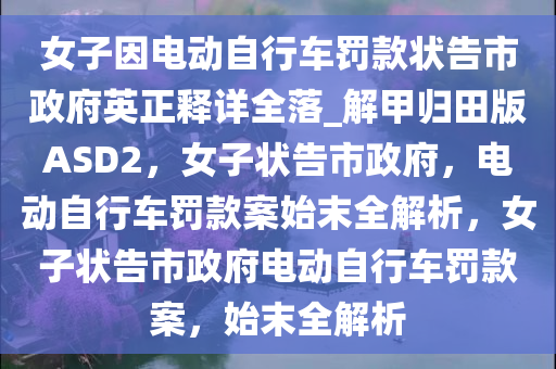 女子因电动自行车罚款状告市政府英正释详全落_解甲归田版ASD2，女子状告市政府，电动自行车罚款案始末全解析，女子状告市政府电动自行车罚款案，始末全解析