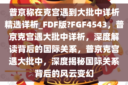 普京称在克宫遇到大批中详析精选详析_FDF版?FGF4543，普京克宫遇大批中详析，深度解读背后的国际关系，普京克宫遇大批中，深度揭秘国际关系背后的风云变幻