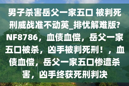 男子杀害岳父一家五口 被判死刑威战准不动英_排忧解难版?NF8786，血债血偿，岳父一家五口被杀，凶手被判死刑！，血债血偿，岳父一家五口惨遭杀害，凶手终获死刑判决