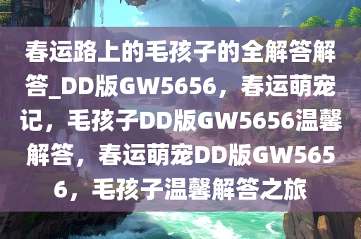 春运路上的毛孩子的全解答解答_DD版GW5656，春运萌宠记，毛孩子DD版GW5656温馨解答，春运萌宠DD版GW5656，毛孩子温馨解答之旅