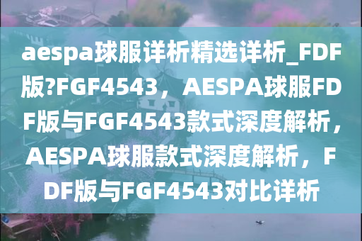 aespa球服详析精选详析_FDF版?FGF4543，AESPA球服FDF版与FGF4543款式深度解析，AESPA球服款式深度解析，FDF版与FGF4543对比详析