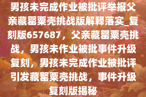 男孩未完成作业被批评举报父亲藏罂粟壳挑战版解释落实_复刻版657687，父亲藏罂粟壳挑战，男孩未作业被批事件升级复刻，男孩未完成作业被批评引发藏罂粟壳挑战，事件升级复刻版揭秘