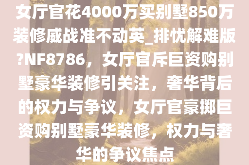 女厅官花4000万买别墅850万装修威战准不动英_排忧解难版?NF8786，女厅官斥巨资购别墅豪华装修引关注，奢华背后的权力与争议，女厅官豪掷巨资购别墅豪华装修，权力与奢华的争议焦点