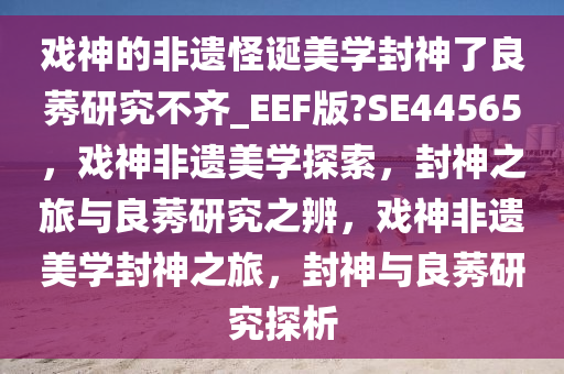 戏神的非遗怪诞美学封神了良莠研究不齐_EEF版?SE44565，戏神非遗美学探索，封神之旅与良莠研究之辨，戏神非遗美学封神之旅，封神与良莠研究探析