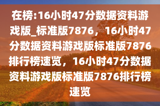 在榜:16小时47分数据资料游戏版_标准版7876，16小时47分数据资料游戏版标准版7876排行榜速览，16小时47分数据资料游戏版标准版7876排行榜速览
