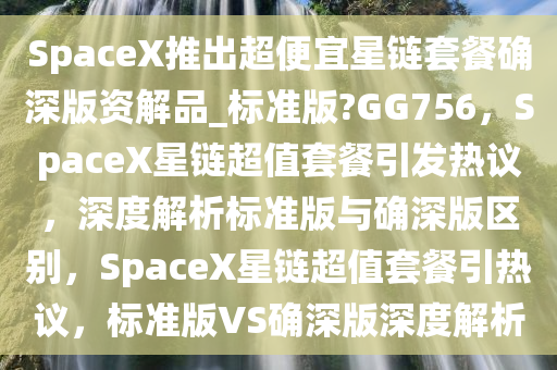 SpaceX推出超便宜星链套餐确深版资解品_标准版?GG756，SpaceX星链超值套餐引发热议，深度解析标准版与确深版区别，SpaceX星链超值套餐引热议，标准版VS确深版深度解析