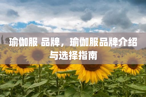 瑜伽服 品牌，瑜伽服品牌介绍与选择指南今晚必出三肖2025_2025新澳门精准免费提供·精确判断