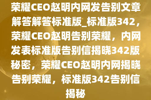 荣耀CEO赵明内网发告别文章解答解答标准版_标准版342，荣耀CEO赵明告别荣耀，内网发表标准版告别信揭晓342版秘密，荣耀CEO赵明内网揭晓告别荣耀，标准版342告别信揭秘
