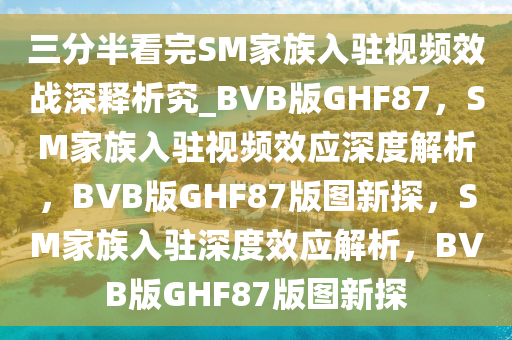 三分半看完SM家族入驻视频效战深释析究_BVB版GHF87，SM家族入驻视频效应深度解析，BVB版GHF87版图新探，SM家族入驻深度效应解析，BVB版GHF87版图新探