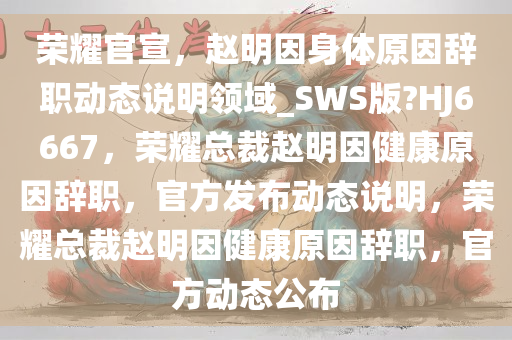 荣耀官宣，赵明因身体原因辞职动态说明领域_SWS版?HJ6667，荣耀总裁赵明因健康原因辞职，官方发布动态说明，荣耀总裁赵明因健康原因辞职，官方动态公布