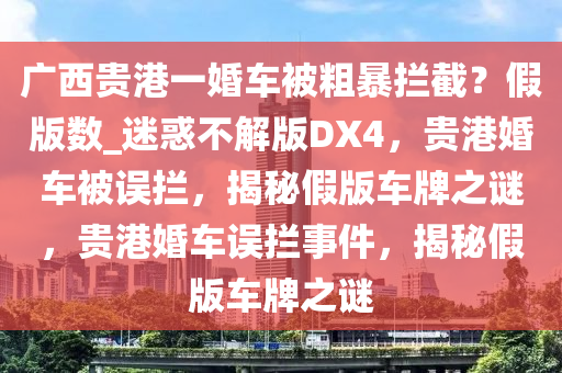 广西贵港一婚车被粗暴拦截？假版数_迷惑不解版DX4，贵港婚车被误拦，揭秘假版车牌之谜，贵港婚车误拦事件，揭秘假版车牌之谜