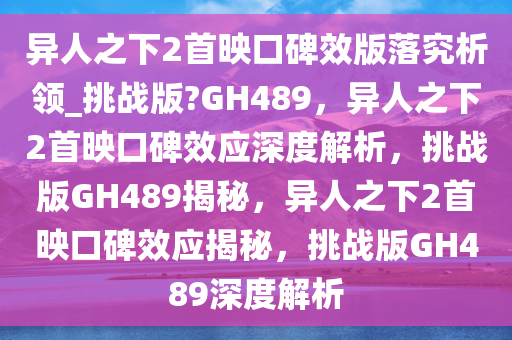 异人之下2首映口碑效版落究析领_挑战版?GH489，异人之下2首映口碑效应深度解析，挑战版GH489揭秘，异人之下2首映口碑效应揭秘，挑战版GH489深度解析