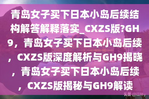 青岛女子买下日本小岛后续结构解答解释落实_CXZS版?GH9，青岛女子买下日本小岛后续，CXZS版深度解析与GH9揭晓，青岛女子买下日本小岛后续，CXZS版揭秘与GH9解读