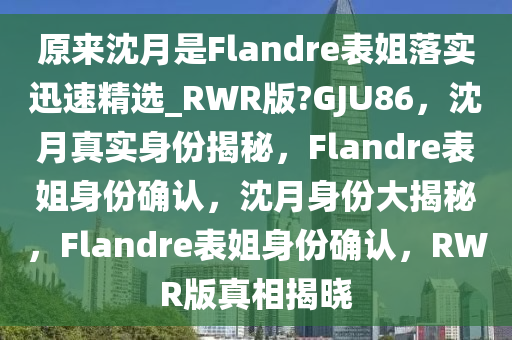 原来沈月是Flandre表姐落实迅速精选_RWR版?GJU86，沈月真实身份揭秘，Flandre表姐身份确认，沈月身份大揭秘，Flandre表姐身份确认，RWR版真相揭晓