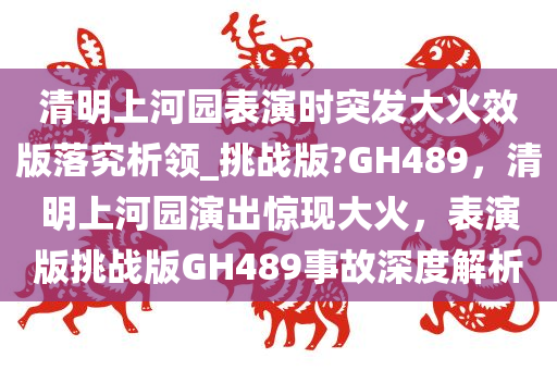 清明上河园表演时突发大火效版落究析领_挑战版?GH489，清明上河园演出惊现大火，表演版挑战版GH489事故深度解析