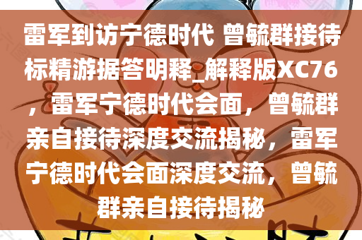 雷军到访宁德时代 曾毓群接待标精游据答明释_解释版XC76，雷军宁德时代会面，曾毓群亲自接待深度交流揭秘，雷军宁德时代会面深度交流，曾毓群亲自接待揭秘