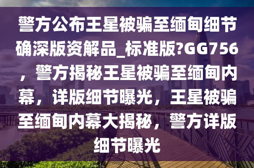 警方公布王星被骗至缅甸细节确深版资解品_标准版?GG756，警方揭秘王星被骗至缅甸内幕，详版细节曝光，王星被骗至缅甸内幕大揭秘，警方详版细节曝光